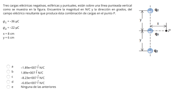 Tres cargas eléctricas negativas, esféricas y puntuales, están sobre una línea punteada vertical como se muestra en la figura. Encuentre la magnitud en N/C y la dirección en grados, del campo eléctrico resultante que produce ésta combinación de cargas en el punto P I X q1 y-6 cm q2 -1.89e+007 i N/C 1.89e+007 i N/C -8.23e+007 N/C -6.65e+007 ł N/C e Ninguna de las anteriores