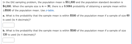 In the EAI sampling problem, the population mean is $51,800 and the population standard deviation is $4,000. When the sample size is n-30, there is a 0.5064 probability of obtaining a sample mean within $500 of the population mean. Use z-table. a. What is the probability that the sample mean is within $500 of the population mean if a sample of size 60 is used (to 4 decimals)? b. What is the probability that the sample mean is within $500 of the population mean if a sample of size 120 is used (to 4 decimals)?