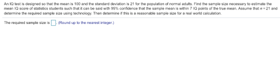 An IQ test is designed so that the mean is 100 and the standard deviation is 21 for the population of normal adults. Find the sample size necessary to estimate the mean IQ score of statistics students such that it can be said with 95% confidence that the sample mean is within 7 IQ points of the true mean Assume a :21 and determine the required sample size using technology. Then determine if this is a reasonable sample size for a real world calculation The required sample size is D (Round up to the nearest integer.)
