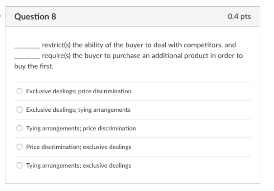 Question 8 0.4 pts restrict(s) the ability of the buyer to deal with competitors, and require(s) the buyer to purchase an additional product in order to buy the first. Exclusive dealings; price discrimination O Exclusive dealings; tying arrangements Tying arrangements; price discrimination Price discrimination; exclusive dealings Tying arrangements; exclusive dealings