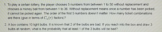 1. To play a certain lottery, the player chooses 5 numbers from between 1 to 50 without replacement and chooses a money ball from between 1 to 36. Without replacement means once a number has been picked, it cannot be picked again. The order of the first 5 numbers doesnt matter. How many ticket combinations are there (give in terms of Cn() factors)? 2. A box contains 10 light bulbs. It is known that 2 of the bulbs are bad. If you reach into the box and draw 3 bulbs at random, what is the probability that at least 1 of the 3 bulbs will be bad?