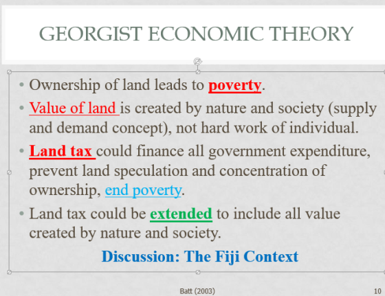 GEORGIST ECONOMIC THEORY Ownership of land leads to poverty Value of land is created by nature and society (supply and demand concept), not hard work of individual. Land tax could finance all government expenditure, prevent land speculation and concentration of ownership, end poverty. Land tax could be extended to include all value created by nature and society. Discussion: The Fiji Context Batt (2003) 10