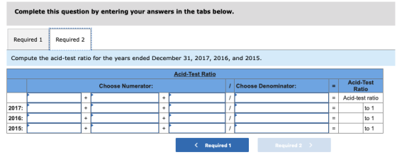 Complete this question by entering your answers in the tabs below. Required 1Required 2 Compute the acid-test ratio for the years ended December 31, 2017, 2016, and 2015. Acid-Test Ratio Acid-Test Ratio Acid-test ratio Choose Numerator: Choose Denominator: 2017: 2016: 2015: to 1 to 1 to 1 Required 1 Required2