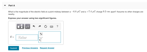 Part A What is the magnitude of the electric field at a point midway between a -6.8 C and a +7.4 HC charge 9.2 cm apart? Assume no other charges are nearby. Express your answer using two significant figures. E- 1 alue Previous Answers Request Answer