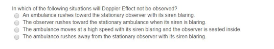 In which of the following situations will Doppler Effect not be observed? O An ambulance rushes toward the stationary observer with its siren blaring O The observer rushes toward the stationary ambulance when its siren is blaring O The ambulance moves at a high speed with its siren blaring and the observer is seated inside O The ambulance rushes away from the stationary observer with its siren blaring.