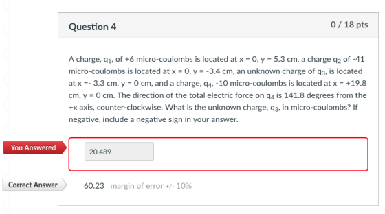 Question 4 0/18 pts A charge, q1, of +6 micro-coulombs is located at x 0, y 5.3 cm, a charge q2 of-41 micro-coulombs is located at x-0, y-3.4 cm, an unknown charge of q3, is located at x-_ 3.3 cm, y-0 cm, and a charge, q4,-10 micro-coulombs is located at x-+19.8 cm,y-O cm. The direction of the total electric force on q4 is 141.8 degrees from the +x axis, counter-clockwise. What is the unknown charge, q3, in micro-coulombs? If negative, include a negative sign in your answer. You Answered 20.489 Correct Answer 60.23 margin of error +/-10%