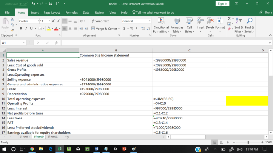 AutoSave Book1 - Excel 《Product Activation Failed) Sign in File Insert Page Layout Formulas Data Review View Help Tell me what you want to do 수 Share Home Calibri Wrap Text General Conditional Fornat as Cell Insert Delete Fornat FormattingTable Styles- 、. Sort & Find & Paste . 녀 . 의 _ . 로三들經垣臣 Merge & Center-5 . % , : Filter-Select- Clipboard Font Alignment Number Stles Cells Editing A1 Common Size Income statement 2 Sales revenue 3 Less: Cost of goods sold 4 Gross Profits 5 Less:Operating expenses 6 Selling expense 7 General and administrative expenses 8 Lease 9 Depreciation 10 Total operating expenses 11 Operating Profits 12 Less: Interest 13 Net profits before taxes 14 Less taxes 15 PAT 16 Less: Preferred stock dividends 17 Earnings available for equity shareholders -29980000/29980000 -20995000/29980000 -8985000/29980000 3041000/29980000 -1774000/29980000 -193000/29980000 -979000/29980000 -SUM(B6:B9) -C4-C10 -997000/29980000 =C11-C12 420210/29980000 -C13-C14 71000/29980000 -C15-C16 Sheet1 Sheet3 Sheet2 Ready + 100 C/ ENG 11:40 ANM