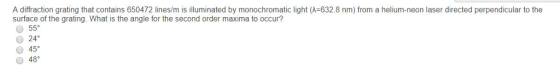 A diffraction grating that contains 650472 lines/m is illuminated by monochromatic light (λ-632.8 nm) from a helium-neon laser directed perpendicular to the surface of the grating. What is the angle for the second order maxima to occur? 24° O 45 48
