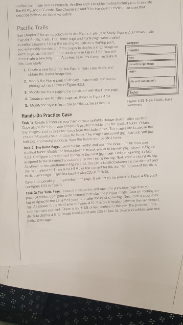 speted the image names corecty, Arother usetud troublestooting techniy.se is to valkiate the HTML and ess code. Ses Chapters 2 and 3 for Hands-On Practice exercises that describe how to use these validstors Pacific Trails Se Chapler 2 for an introduction to the Pacitc Trsts Case Study Fgure 2 38 shows a sie map for Pactic Trails. The Home page and Yurts page were crealed n eatlier chapters Usns the esisting website as a staring point you wiftl modity the design of the pages lo cispley a arge image on each pogs, as indicated in the wirehrame in Figure 4,52. You wl abo create s new pege, the Actviies page You have fe lasks im ths case shiudy wrapper 1. Creste a new lolder for thes Pacific Trals case study, and obtain the starter image iles 2. Modily the Home page to display a logo image and scenc phokograph as shown in Figure 4.53 u with contact isfo 3, Mocily the Yurts page to be consistent with the Home pegs 4. Create a new Activites page, as showm in Figure454 Figure 4.52 New Pacific Trais 5. Modity the style ruies in the pacficcss ile as needed Hands-On Practice Case Task 1: Creste a toider on your hard drive or portable storage deice called pactiod Copy al the files trom your Chapter 3 pacficcss okder into the pechod solder. Olar the images Used in this case stuty from the student files. The imsges are kocated in the chapter4casesluctystarters pachc tolder The images ate sunset ipe, coast.ce yurt jpe trailing, and backgroundjpe Save the fles in your pacific4 folder Task 2: The Home Page. Launch a test eoltor, and open the imodes.html file from your pacfica folder. Modity the index.htmi hle to lock siwlar to The web page sthown inre 4.53 Confeure a div element to deploy The oest㎎ imega. Code an opering div tag assigned to the id ramed homhero afe the closing na teg. Next, oodte & chsirg dw g As shown in the wireframe in Figure 4.52, thi div is located bet ween the naw element and the main element. There is no HTML or test contert tor this dw. The purpase of this die a Fiure 4.53you Save and valiclate your new index.trtmi page. h will not yet be simlr conligure CSS in Task 5 Task 3: The Yarts Page. Launch a lext edtor, and open the yuns.hn page vorm your ocific4 tolder. Contuure a dw eerne俏to db pay the sul lpg image. Cate an open re du tag assig ved to the id named yor thero atter the closng nav tag Next, code a clasng dy tng. As smwn in the wreframe n Figure 4.52, the dir Incaned between the rkir terment and the main element There s no HTML or beat cotert for th占dv. The pairpose of this dw s to display a large imagecged with C55 n Task 51. Save and valdate yout new yurts hlmi page