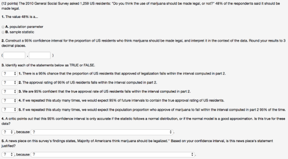 (12 points) The 2010 General Social Survey asked 1,259 US residents: Do you think the use of marijuana should be made legal, or not? 48% of the respondents said it should be made legal. I. The value 48% is a A. population parameter B. sample statistic 2. Construct a 95% confidence interval for the proportion of US residents who think marijuana should be made legal, and interpret it in the context of the data. Round your results to 3 decimal places. 3. Identify each of the statements below as TRUE or FALSE. 1. There is a 95% chance that the proportion of US residents that approved of legalization falls within the interval computed in part 2 2. The approval rating of 95% of US residents falls within the interval computed in part 2 3. We are 95% confident that the true approval rate of US residents fals within the inter al computed in Part 2 4. ? ? we repeated this study many times, we would expect 95% of future intervals to contain the true approva rating of us residents. ? 수 5. If we repeated this study many times, we would expect the population proportion who approve of marijuana to fall within the interval computed in part 2 95% of the time 4. A critic points out that this 95% confidence interval is only accurate if the statistic follows a normal distribution, or if the normal model is a good approximation. Is this true for these data? , because ? 5. A news piece on this surveys findings states, Majority of Americans think marijuana should be legalized. Based on your confidence interval, is this news pieces statement justified? because?