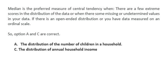 Median is the preferred measure of central tendency when: There are a few extreme scores in the distribution of the data or w