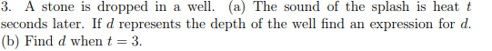 3. A stone is dropped in a well. (a) The sound of the splash is heat t seconds later. If d represents the depth of the well find an expression for d. (b) Find d when t 3