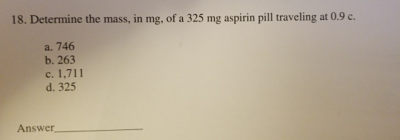 18. Determine the mass, in mg, of a 325 mg aspirin pill traveling at 0.9 c. a. 746 b. 263 c. 1,711 d. 325 Answer_