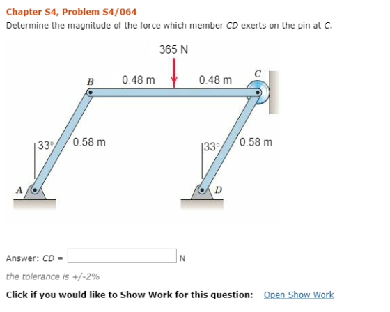 Chapter S4, Problem S4/064 Determine the magnitude of the force which member CD exerts on the pin at C. 365 N В 0.48 m 0.48 m 33//0.58 m 33 0.58 m A D Answer: CD the tolerance is Click if you would like to Show Work for this question: +/-2% Open Show Work