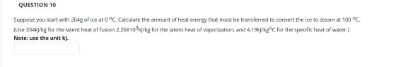 QUESTION 10 Suppose you start with 264g of ice at 0 °C. Calculate the amount of heat energy that must be transferred to conve