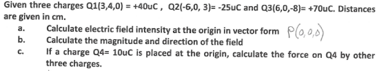Given three charges Q1(3,4,0) = +40uC , are given in cm. Q2(-6,0, 3)--25uc and Q3(6,0,-8): +70uC. Distances a. Calculate electric field intensity at the origin in vector form Plo,o,c b. Calculate the magnitude and direction of the field c. If a charge Q4- 10uC is placed at the origin, calculate the force on Q4 by other three charges.