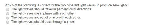 Which of the following is correct for the two coherent light waves to produce zero light? The light waves should travel in perpendicular directions. The light waves are in phase with each other. The light waves are out of phase with each other. The light waves should pass through a prism.