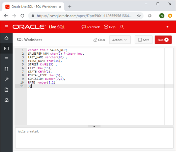 Oracle Live SQL-SQL Worksheet × ぐ→ 숲 https://livesql.oracle.com/apex/f?p:590:1-1126559561 384.. ☆ o Oo ORACLE Live SQL Feedback Help SQL Worksheet Clear ActionsB Save Run 1 create table SALES REP 2 SALESREP_NUM char (2) Primary key, 3 LAST_NAME varchar (20), 4 FIRST_NAME char (15) 5 STREET CHAR (15) , 6 CITY CHAR(15), 7 STATE CHAR (2), 8 POSTAL_CODE char(5), 9 COMISSION number(7,2), 10 RATE number(3,2) 品 Table created.