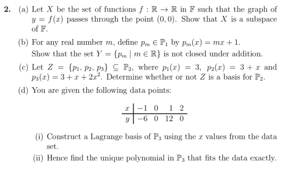 (a) Let X be the set of functions f : R → R in F such that the graph of y - f(x) passes through the point (0, 0). Show that X is a subspace of F (b) For any real number m, define pm E P1 by Pm(x)-mx +1. (c) Let Z P, P2, p3) C P2, where pi(x) -3, 2(x)3+x and (d) You are given the following data points Show that the set Y-{ m 1 m є R} is not closed under addition p3(x) 3x +2r2. Determine whether or not Z is a basis for P2 r1 0 2 yl-6 0 12 0 (i) Construct a Lagrange basis of Ps using the a values from the data (ii) Hence find the unique polynomial in Ps that fits the data exactly. set.