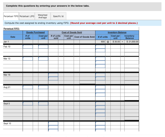 Complete this questions by entering your answers in the below tabs LIFOWeighted Specific Id Perpetual FIFO Perpetual LIFO Compute the cost assigned to ending inventory using FIFO. (Round your average cost per unit to 2 decimal places.) Perpetual FIFO Goods Purchased Cost of Goods Sol Inventory Balance #of units cost per | unit # of units sold | Costper Cost of Goods Sold Cost per Inventory Balance Date # of units unit unit Jan 1 60035.0021,000.00 Feb 10 Mar 13 Mar 15 Aug 21 Sept 5 Sept 10