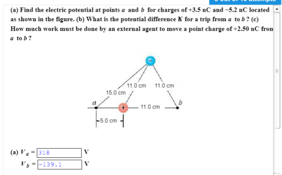(a) Find the electric potential at points a and b for charges of +3.5 nC and -5.2 nC located as shown in the figure. (b) What is the potential difference N for a trip from a to b? (c) How much work must be done by an external agent to move a point charge of +2.50 nC fron a to b? 11.0 cm 11.0 cnm 15.0 cm dl 11.0 cm -5.0 cm (a) Va 318 139.1