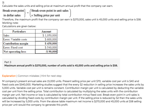 3) Calculate the sales units and selling price at maximum annual profit that the company can earn. Break-even point Break-even point in unit sales x Selling price per unit in dollar sales Therefore, the maximum profit that the company can earn is $270,000, sales unit is 45,000 units and selling price is $58. Working note Calculations are given below Particulars Amount Sales Less: Variable costs Contribution margin Less: Fixed cost Net operating loss S1,050,000 S 600,000 S 450,000 S 540,000 S 90,000 Part 3 Maximum annual profit is $270,000, number of units sold is 45,000 units and selling price is $58. Explanation | Common mistakes | Hint for next step M companys present annual sales are 15,000 units. Present selling price per unit $70, variable cost per unit is $40 and fixed costs are $540,000. Marketing studies suggest that the every $2 reduction in selling price increases the sales units by 5,000 units. Variable cost per unit is remains constant. Contribution margin per unit is calculated by deducting the variable cost per unit from the selling price. Total contribution is calculated by multiplying the sales units with the contribution margin per unit. Net income or loss is calculated by total contribution minus fixed cost. Break-even point in unit sales is calculated by dividing fixed costs by contribution margin per unit. If the selling price is reduced by $2 then the sales units will be increased by 5,000 units. From the above table maximum net income is $270,000 and 45,000 units at $58 selling price per unit would the company to generate this profit.