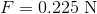 F=0.225\; \mathrm{N}