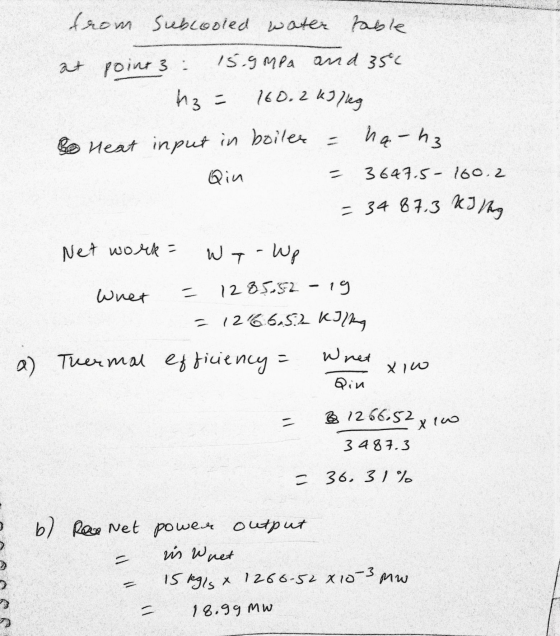 from Subcooled water table at point 3 : 15.9 MPa and 35c Az = 160.2 kJ /leg ha-h3 Bo Heat input in boiler = Qin 3647-5- 160.2