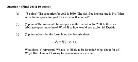 Question 4 (Final 2011: 10 points) (a) (3 points) The spot price for gold is $650. The risk-free interest rate is 5%. What is
