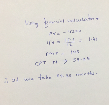 Using financial calculators PV=- 4200 1/4= 16.9 = 1.41 PMT= 105 CPT N 59.25 igt will take 59-25 months