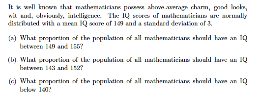 It is well known that mathematicians possess above-average charm, good looks, wit and, obviously, intelligence. The IQ scores of mathematicians are normally distributed with a mean IQ score of 149 and a standard deviation of 3. a) What proportion of the population of all mathematicians should have an IQ between 149 and 155? b) What proportion of the population of all mathematicians should have an IQ between 143 and 152? (c) What proportion of the population of all mathematicians should have an IQ below 140?