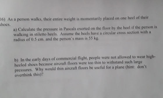 16) As a person walks, their entire weight is momentarily placed on one heel of their shoes. a) Calculate the pressure in Pas