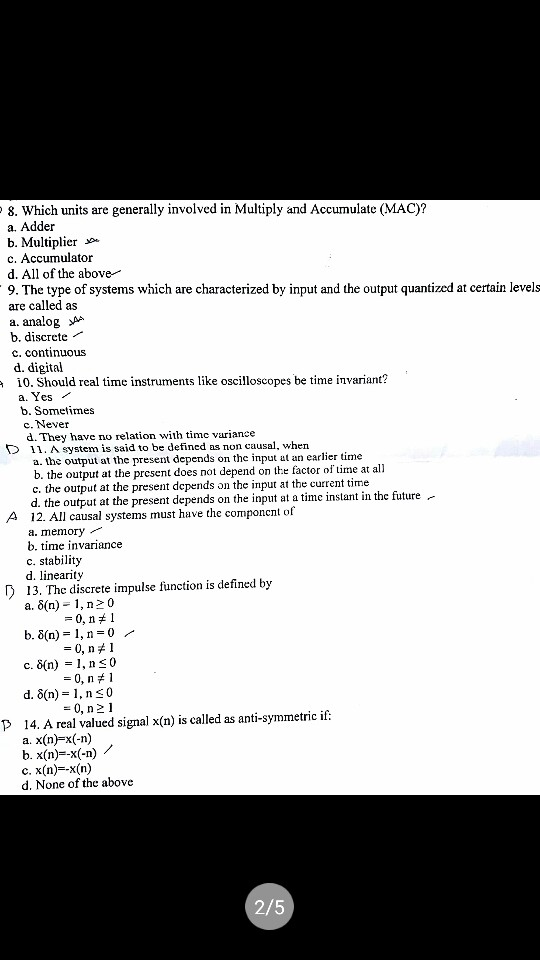 8. Which units are generally involved in Multiply and Accumulate (MAC)? a. Adder b. Multiplier c. Accumulator d. All of the above 9. The type of systems which are characterized by input and the output quantized at certain levels are called as a. analog >AA b. discrete c. continuous d. digital 10. Should real time instruments like oscilloscopes be time invariant? a. Yes b. Sometimes c. Never d. They have no relation with timc variance D11. A system is said to be defined as non causal, whern a. the output at the present depends on the input at a earlier time b. the output at the prcsent does not depend on the factor of tin c. the output at the present depends on the input at the current time d. the output at the present depends on the input at a time instant in the future- 12. All causal systems must have the componcnt of a. memory b. time invariance c. stability d. linearity A 13. The discrete impulse function is defined by a. 6(n)-1, n20 -0, n 1 d, δ(n)-1, n a. x(n) x(-n) c. x(n)--x(n) 0 -0, n 2 1 P 14. A real valued signal x(n) is called as anti-symmetric if. d. None of the above 2/5