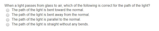 When a light passes from glass to air, which of the following is correct for the path of the light? The path of the light is bent toward the normal. O The path of the light is bent away from the normal. O The path of the light is parallel to the normal O The path of the light is straight without any bends. เน้