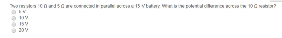 Two resistors 10 Ω and 5 Ω are connected in parallel across a 15 V battery. What is the potential difference across the 10 Ω resistor? 10 V 15 V O 20 V