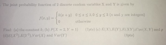 . The joint probability function of 2 discrete random variables X and Y is given by k v)0 S 2,0 Sy s3 (x and y are integers) otherwise (a) the constant k; (b) P(X = 2.Y=1) (7pts) (e) E(X),E(Y),F(XY),Cor(X、Y)and ρ (d)E(x2)E(Y2) Var(X) and Var(Y) Spls)