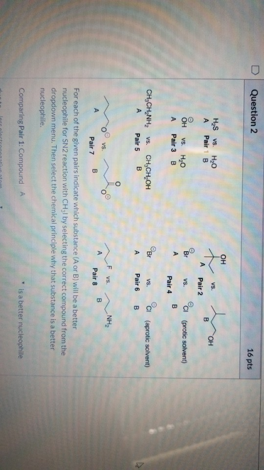 Question 2 16 pts H2S vs. H2O A Pair 1 B VS. в OH Pair 2 VS. CI (protic solvent) OH A vs. H2O Pair 3 B Pair 4 CH,CH NH2 vs.