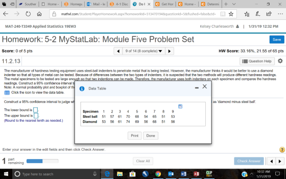 Home - ← →O ώ凸 mathxl.com/Student/PlayerHomework.aspx?homeworkid=51 34701 94&questionid= 5&flushed=false&cld- ☆左久 MAT-240-T3349 Applied Statistics 19EW3 sey Charlesworth1 1/31/19 12:32 PM Homework: 5-2 MyStatLab: Module Five Problem Set Save Score: 0 of 5 pts 9 of 14 (8 complete) HW Score: 33.16%, 21.55 of 65 pts 11.2.13 Question Help The manufacturer of hardness testing equipment uses steel-ball indenters to penetrate metal that is being tested. However, the manufacturer thinks it would be better to use a diamond indenter so that all types of metal can be tested. Because of differences between the two types of indenters. it is suspected that the two methods will produce different hardness readings. The metal specimens to be tested are large e readings. Construct a 95% confidence interval h so that two indention ndenters on each specimen and compares the hardness Note: A normal probability plot and boxplot of th Ell Click the icon to view the data table Data Table Construct a 95% confidence interval to judge as diamond minus steel ball The lower bound is The upper bound is Round to the nearest tenth as needed.) Specimen 1 2 3 45 6 7 8 9 Steel ball 51 57 61 70 68 54 65 51 53 Diamond 53 56 61 74 69 56 68 51 56 PrintDone Enter your answer in the edit fields and then click Check Answer part Clear All Check Answer 10:32 AM 1/31/201 CLIP Type here to search