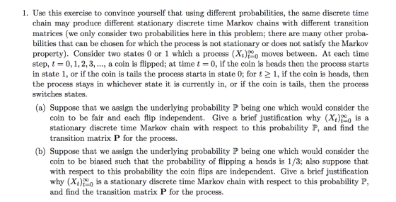 1. Use this exercise to convince yourself that using different probabilities, the same discrete time chain may produce different stationary discrete time Markov chains with different transition matrices (we only consider two probabilities here in this problem; there are many other proba- bilities that can be chosen for which the process is not stationary or does not satisfy the Markov property). Consider two states 0 or 1 which a process (Xt) moves between. At each time step, t-0, 1, 2, 3, , a coin is flipped; at time t 0, if the coin is heads then the process starts in state 1, or if the coin is tails the process starts in state 0; for t 2 1, if the coin is heads, then the process stays in whichever state it is currently in, or if the coin is tails, then the process switches states (a) Suppose that we assign the underlying probability IP being one which would consider the coin to be fair and each flip independent. Give a brief justification why (X, 0 is a stationary discrete time Markov chain with respect to this probability P, and find the transition matrix P for the process (b) Suppose that we assign the underlying probability P being one which would consider the coin to be biased such that the probability of flipping a heads is 1/3; also suppose that with respect to this probability the coin flips are independent. Give a brief justification why (Xt)000 is a stationary discrete time Markov chain with respect to this probability P, and find the transition matrix P for the process.