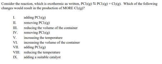 Consider the reaction, which is exothermic as written, PCIs(g)% PCI3(g) + Cl2(g). Which of the following changes would result in the production of MORE C12(g)? I adding PCls(g) II. removing PCls(g) III reducing the volume of the container IV. removing PCls(g) V. increasing the temperature VI. increasing the volume of the container VII adding PCIs(g) VIII reducing the temperature IX. adding a suitable catalyst