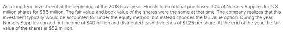 As a long-term investment at the beginning of the 2018 fiscal year, Florists International purchased 30% of Nursery Supplies Incs 8 million shares for $56 million. The fair value and book value of the shares were the same at that time. The company realizes that this investment typically would be accounted for under the equity method, but instead chooses the fair value option. During the year Nursery Supplies earned net income of $40 million and distributed cash dividends of $1.25 per share. At the end of the year, the fair value of the shares is $52 million