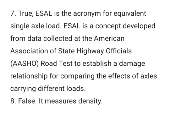 7. True, ESAL is the acronym for equivalent single axle load. ESAL is a concept developed from data collected at the American