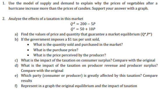 1. Use the model of supply and demand to explain why the prices of vegetables after a hurricane increase more than the prices of candies. Support your answer with a graph. 2. Analyze the effects of a taxation in this market Qd = 200-5P QS 5010P a) Find the values of price and quantity that guarantee a market equilibrium (Q*,P*) What is the quantity sold and purchased in the market? What is the purchase price? What is the price perceived by the producer? c) What is the impact of the taxation on consumer surplus? Compare with the original d) What is the impact of the taxation on producer revenue and producer surplus? Compare with the original e) Which party (consumer or producer) is greatly affected by this taxation? Compare results f) Represent in a graph the original equilibrium and the impact of taxation