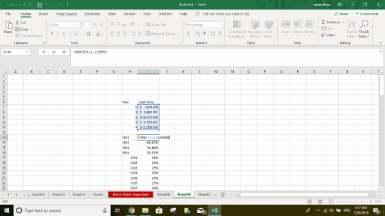 Excel imp - Imran Khan File Home Insert Page Layout Formulas Revie View Add-ins HelpTell me what you want to do Share Comments AutoSum A Calibri Percentage Copy stormat Painter | B 1 . . 2- Merge & Center . | $ . % , il Conditional Format as Cell Formatting Table Styles nsert Delete Format Sort & Find & ClearFilter Select Clipboard Font Alignment Number Editing X IRR(17:111,-0.9999) 0 Cash flow O $ (504.00) 1 S 2,862.00 2 $ (6,070.00) 3 5,700.00 4$(2,000.00) RR1 IRR 17:111.-0.9999 0.02 0.03 0.04 0.05 0.06 0.07 66.67% 42.86% 33.33% 25% 25% 25% 25% 25% 25% 25% Sheetds Sheet43 Sheet29 SheetBond Sheet Important Sheet68 Sheet69 Sheet67. ...Sheet45 Sheet43 Sheet29 Bond Sheet Important 90% O Type here to search ENG 3:17AM 1/29/2019 ^