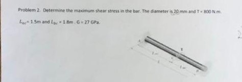 Problem 2. Determine the maximum shear stress in the bar. The diameter is 20 mm and T - 800 N.m bue. 15m and Lbc = 18m , G 27 GPa.