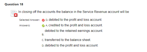 Question 18 In closing off the accounts the balance in the Service Revenue account will be Selected Answer: D. debited to the