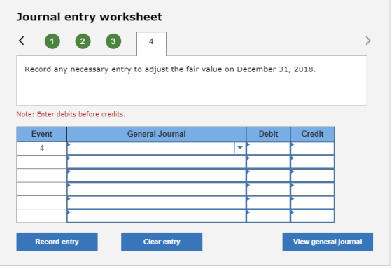 Journal entry worksheet 2 3 4 Record any necessary entry to adjust the fair value on December 31, 2018. Note: Enter debits before credits Event General Journal Debit Credit 4 Record entry Clear entry View general journal