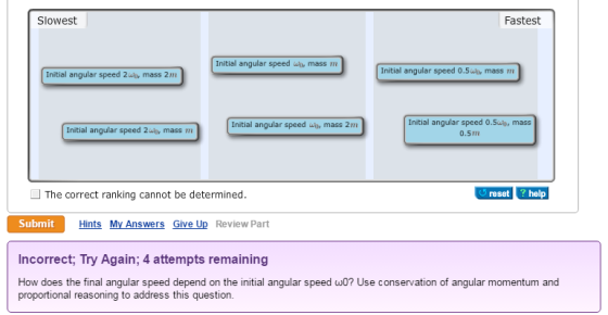 Slowest Fastest Initial angular speed wt mass m Initial angular speed 0.5r mass m Initial angular speed 2wir mass 2m Initial angular speed O.Sun, mass 0.5m Initial angular speed wt mass 2m Initial angular speed 2wor mass m The correct ranking cannot be determined. reset help Submit Hints My Answers Give Up Review Part Incorrect; Try Again; 4 attempts remaining How does the final angular speed depend on the initial angular speed ω0? Use conservation of angular momentum and proportional reasoning to address this question.