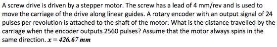 A screw drive is driven by a stepper motor. The screw has a lead of 4 mm/rev and is used to move the carriage of the drive along linear guides. A rotary encoder with an output signal of 24 pulses per revolution is attached to the shaft of the motor. What is the distance travelled by the carriage when the encoder outputs 2560 pulses? Assume that the motor always spins in the same direction. x-426.67 mm