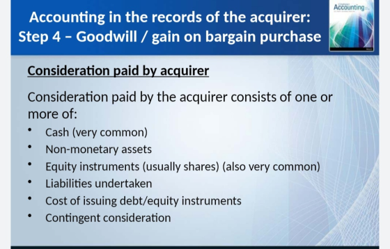 Accounting Accounting in the records of the acquirer: Step 4 - Goodwill / gain on bargain purchase Consideration paid by acquirer Consideration paid by the acquirer consists of one or more Of: * Cash (very common) Non-monetary assets Equity instruments (usually shares) (also very common) Liabilities undertaken Cost of issuing debt/equity instruments *Contingent consideration